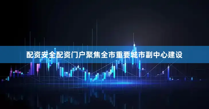 配资安全配资门户聚焦全市重要城市副中心建设