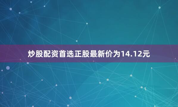 炒股配资首选正股最新价为14.12元