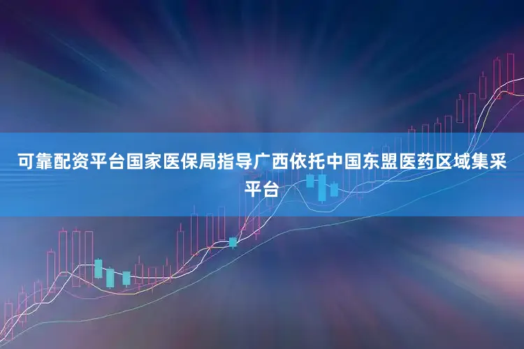 可靠配资平台国家医保局指导广西依托中国东盟医药区域集采平台