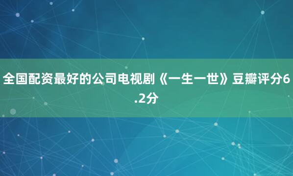 全国配资最好的公司电视剧《一生一世》豆瓣评分6.2分
