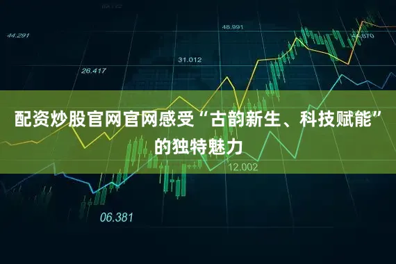 配资炒股官网官网感受“古韵新生、科技赋能”的独特魅力