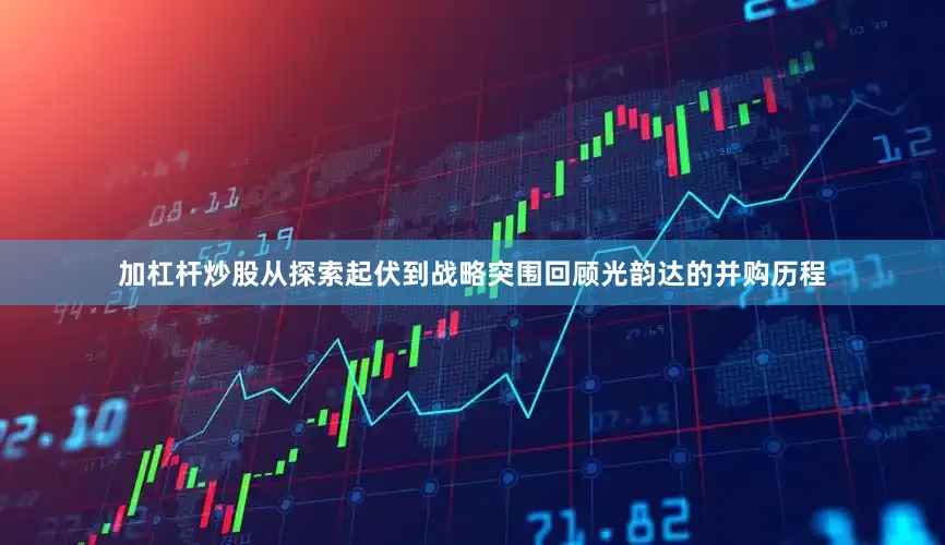 加杠杆炒股从探索起伏到战略突围回顾光韵达的并购历程