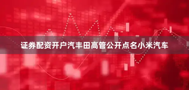 证券配资开户汽丰田高管公开点名小米汽车