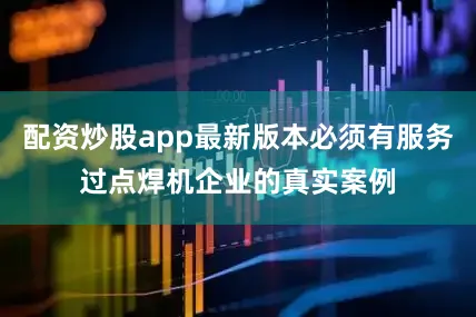 配资炒股app最新版本必须有服务过点焊机企业的真实案例