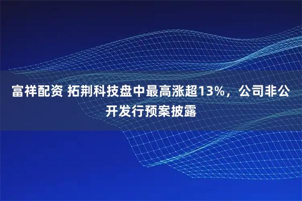 富祥配资 拓荆科技盘中最高涨超13%，公司非公开发行预案披露