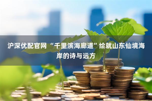 沪深优配官网 “千里滨海廊道”绘就山东仙境海岸的诗与远方