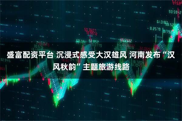 盛富配资平台 沉浸式感受大汉雄风 河南发布“汉风秋韵”主题旅游线路