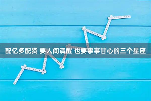 配亿多配资 要人间清醒 也要事事甘心的三个星座