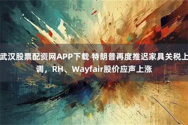 武汉股票配资网APP下载 特朗普再度推迟家具关税上调，RH、Wayfair股价应声上涨
