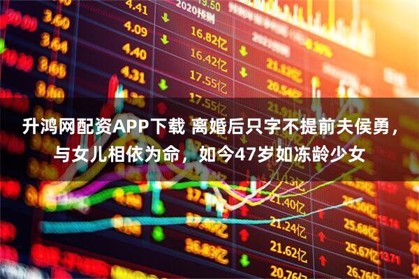 升鸿网配资APP下载 离婚后只字不提前夫侯勇，与女儿相依为命，如今47岁如冻龄少女