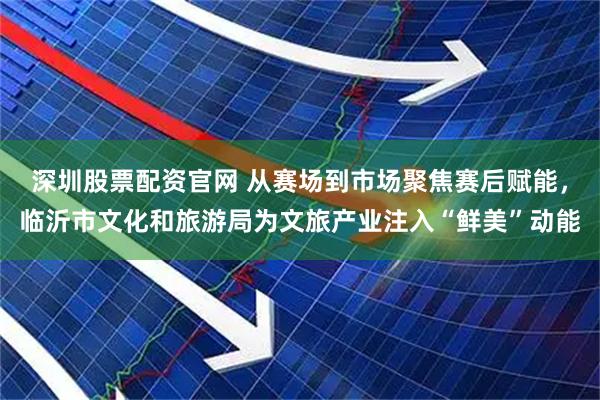 深圳股票配资官网 从赛场到市场聚焦赛后赋能，临沂市文化和旅游局为文旅产业注入“鲜美”动能