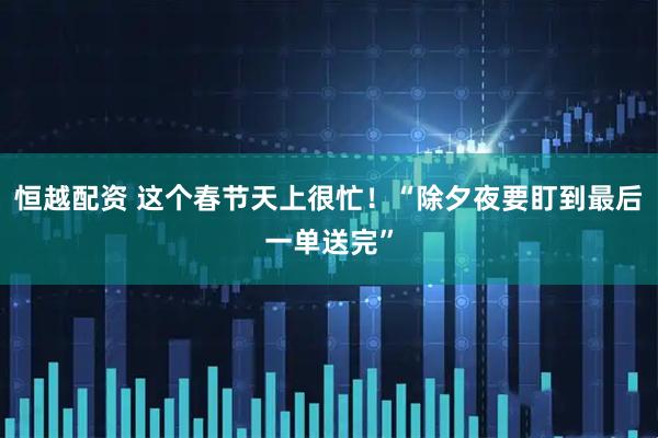 恒越配资 这个春节天上很忙！“除夕夜要盯到最后一单送完”
