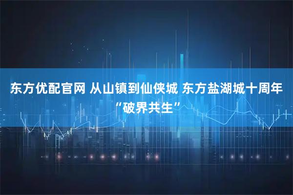 东方优配官网 从山镇到仙侠城 东方盐湖城十周年“破界共生”