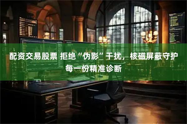 配资交易股票 拒绝“伪影”干扰，核磁屏蔽守护每一份精准诊断