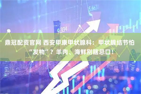 鼎冠配资官网 西安甲康甲状腺科：甲状腺结节怕 “发物”？羊肉、海鲜别瞎忌口！
