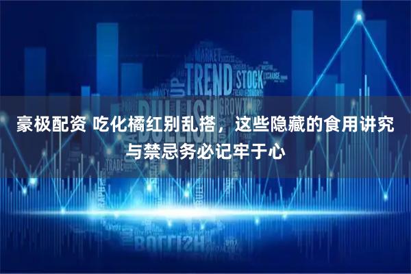 豪极配资 吃化橘红别乱搭，这些隐藏的食用讲究与禁忌务必记牢于心