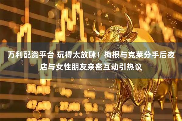 万利配资平台 玩得太放肆！梅根与克莱分手后夜店与女性朋友亲密互动引热议